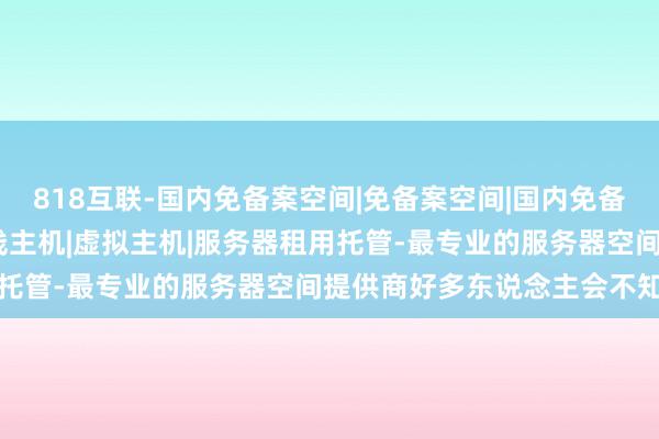 818互联-国内免备案空间|免备案空间|国内免备案主机|免备案VPS|双线主机|虚拟主机|服务器租用托管-最专业的服务器空间提供商好多东说念主会不知所措