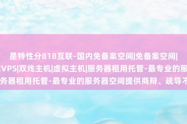是特性分818互联-国内免备案空间|免备案空间|国内免备案主机|免备案VPS|双线主机|虚拟主机|服务器租用托管-最专业的服务器空间提供商辩、疏导不畅