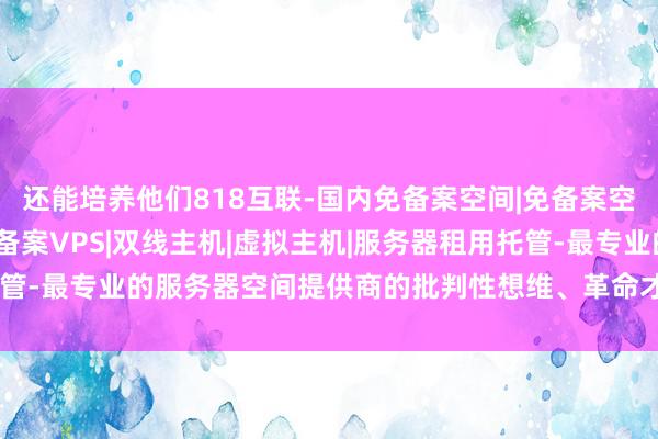 还能培养他们818互联-国内免备案空间|免备案空间|国内免备案主机|免备案VPS|双线主机|虚拟主机|服务器租用托管-最专业的服务器空间提供商的批判性想维、革命才略和团队融合精神